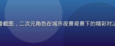 屁屁影院日本动漫新番截图，二次元角色在城市夜景背景下的精彩对决，画面细腻色彩鲜艳